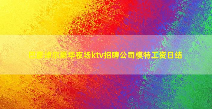 巴彦淖尔豪华夜场ktv招聘公司模特工资日结